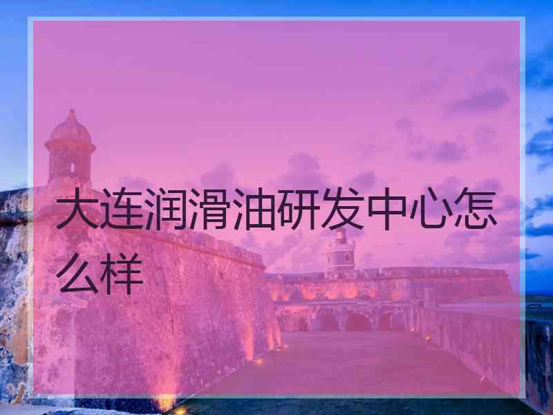 大连润滑油研发中心怎么样