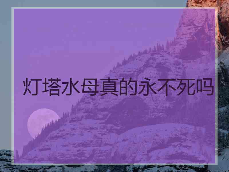 灯塔水母真的永不死吗