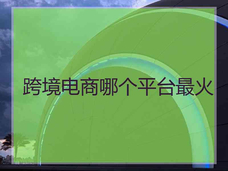 跨境电商哪个平台最火