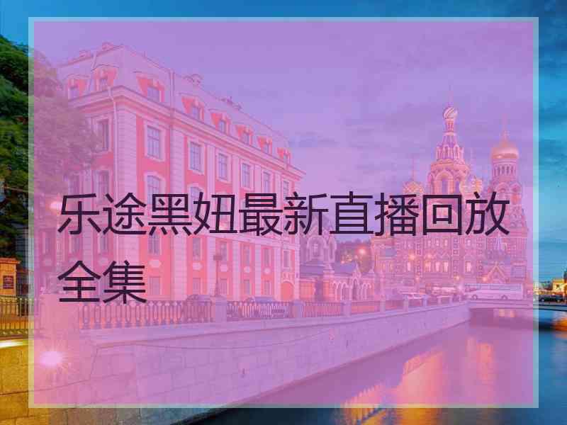 乐途黑妞最新直播回放全集