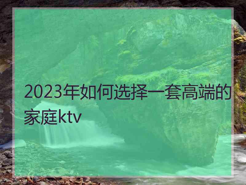 2023年如何选择一套高端的家庭ktv