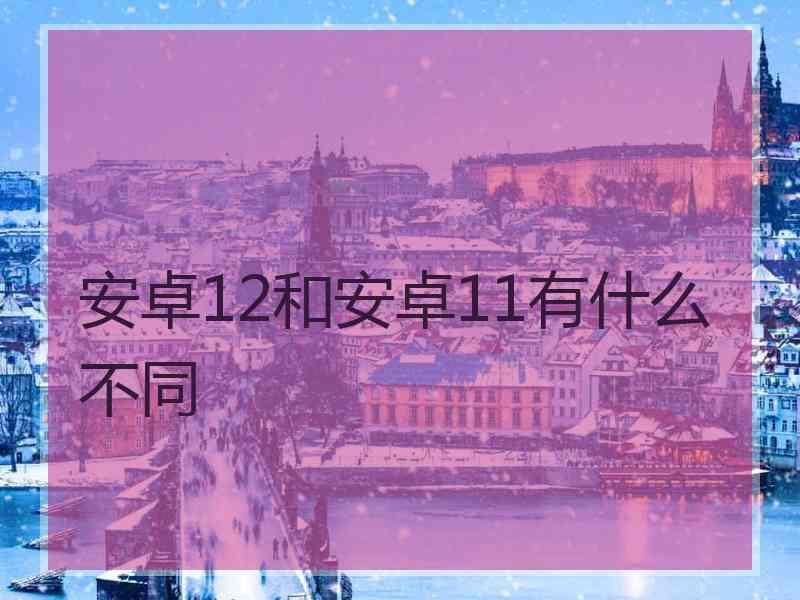 安卓12和安卓11有什么不同