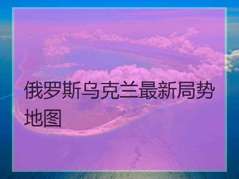 俄罗斯乌克兰最新局势地图