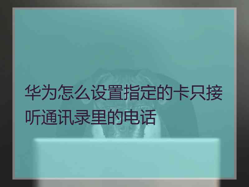 华为怎么设置指定的卡只接听通讯录里的电话