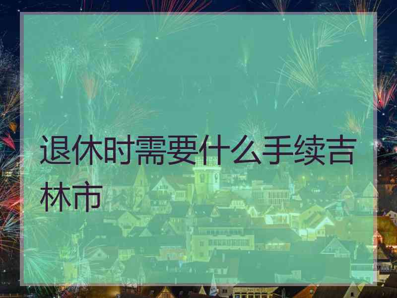 退休时需要什么手续吉林市